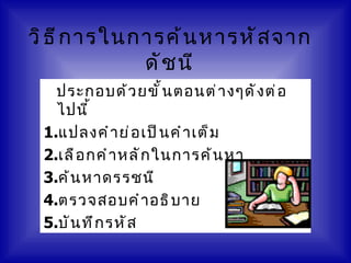 วิ ธ ี ก ารในการค้ น หารหั ส จาก
              ดั ช นี
   ประกอบด้ ว ยขั ้ น ตอนต่ า งๆดั ง ต่ อ
   ไปนี ้
 1.แปลงคำ า ย่ อ เป็ น คำ า เต็ ม
 2.เลื อ กคำ า หลั ก ในการค้ น หา
 3.ค้ น หาดรรชนี
 4.ตรวจสอบคำ า อธิ บ าย
 5.บั น ทึ ก รหั ส
 