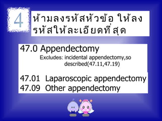 ห้ า มลงรหั ส หั ว ข้ อ ให้ ล ง
   รหั ส ให้ ล ะเอี ย ดที ่ ส ุ ด
47.0 Appendectomy
    Excludes: incidental appendectomy,so
              described(47.11,47.19)

47.01 Laparoscopic appendectomy
47.09 Other appendectomy
 
