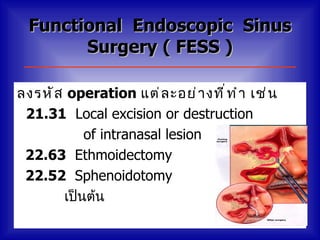 Functional Endoscopic Sinus
        Surgery ( FESS )

ลงรหั ส operation แต่ ล ะอย่ า งที ่ ท ำ า เช่ น
 21.31 Local excision or destruction
           of intranasal lesion
 22.63 Ethmoidectomy
 22.52 Sphenoidotomy
       เป็นต้น
 