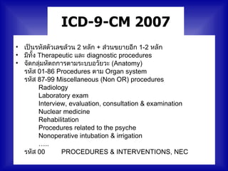 ICD-9-CM 2007
• เป็นรหัสตัวเลขล้วน 2 หลัก + ส่วนขยายอีก 1-2 หลัก
• มีทั้ง Therapeutic และ diagnostic procedures
• จัดกลุ่มหัตถการตามระบบอวัยวะ (Anatomy)
  รหัส 01-86 Procedures ตาม Organ system
  รหัส 87-99 Miscellaneous (Non OR) procedures
         Radiology
         Laboratory exam
         Interview, evaluation, consultation & examination
         Nuclear medicine
         Rehabilitation
         Procedures related to the psyche
         Nonoperative intubation & irrigation
         …..
  รหัส 00        PROCEDURES & INTERVENTIONS, NEC
 