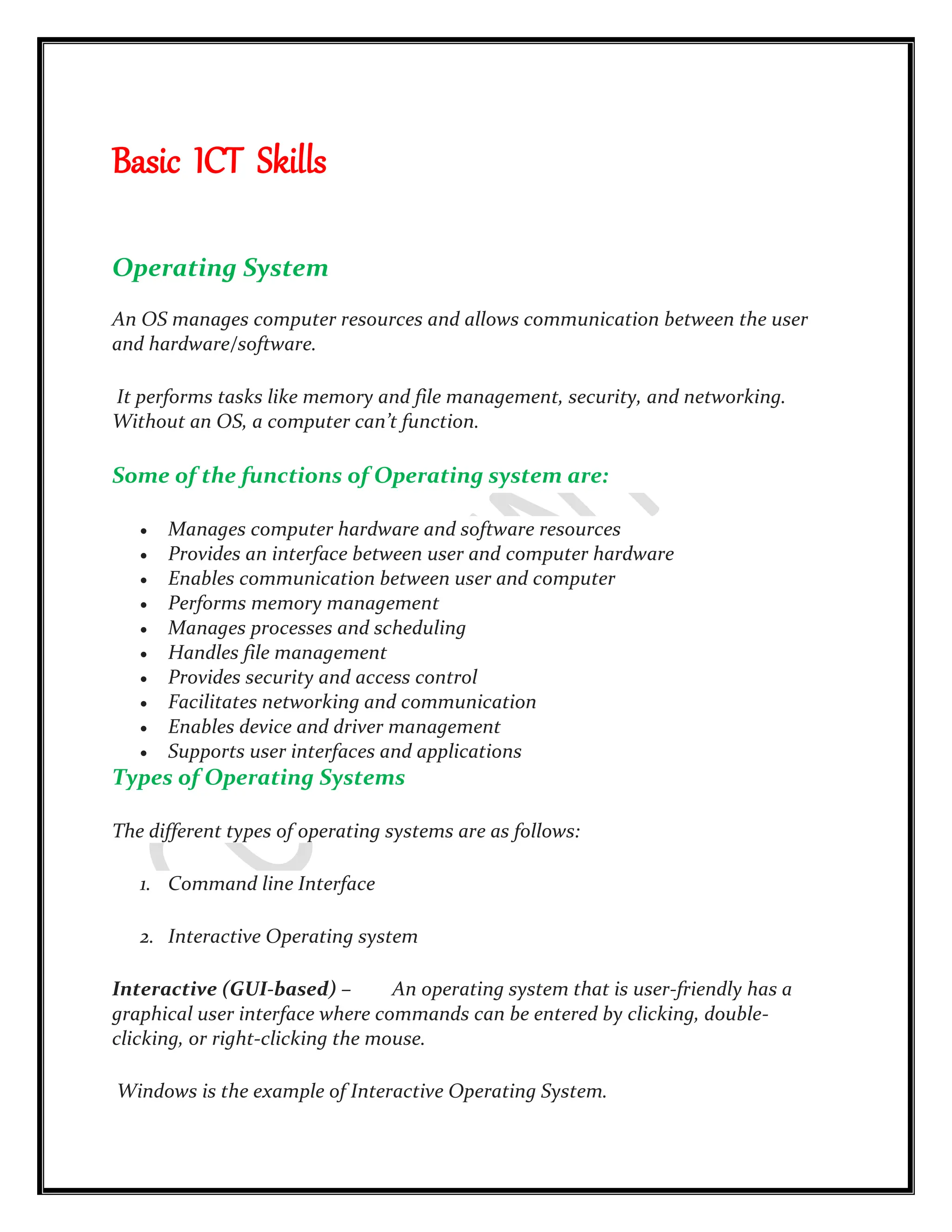 Basic ICT Skills
Operating System
An OS manages computer resources and allows communication between the user
and hardware/software.
It performs tasks like memory and file management, security, and networking.
Without an OS, a computer can’t function.
Some of the functions of Operating system are:
 Manages computer hardware and software resources
 Provides an interface between user and computer hardware
 Enables communication between user and computer
 Performs memory management
 Manages processes and scheduling
 Handles file management
 Provides security and access control
 Facilitates networking and communication
 Enables device and driver management
 Supports user interfaces and applications
Types of Operating Systems
The different types of operating systems are as follows:
1. Command line Interface
2. Interactive Operating system
Interactive (GUI-based) – An operating system that is user-friendly has a
graphical user interface where commands can be entered by clicking, double-
clicking, or right-clicking the mouse.
Windows is the example of Interactive Operating System.
 
