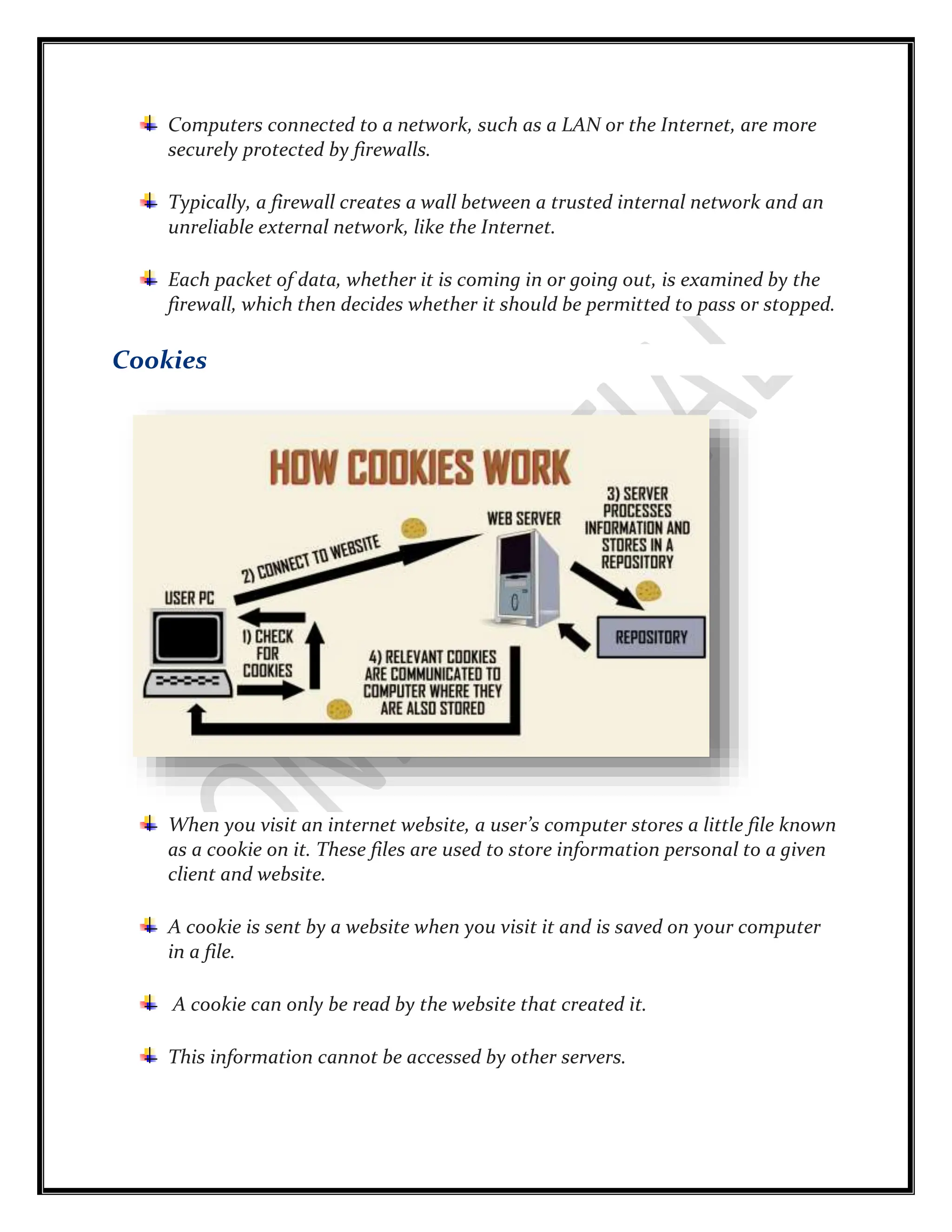 Computers connected to a network, such as a LAN or the Internet, are more
securely protected by firewalls.
Typically, a firewall creates a wall between a trusted internal network and an
unreliable external network, like the Internet.
Each packet of data, whether it is coming in or going out, is examined by the
firewall, which then decides whether it should be permitted to pass or stopped.
Cookies
When you visit an internet website, a user’s computer stores a little file known
as a cookie on it. These files are used to store information personal to a given
client and website.
A cookie is sent by a website when you visit it and is saved on your computer
in a file.
A cookie can only be read by the website that created it.
This information cannot be accessed by other servers.
 