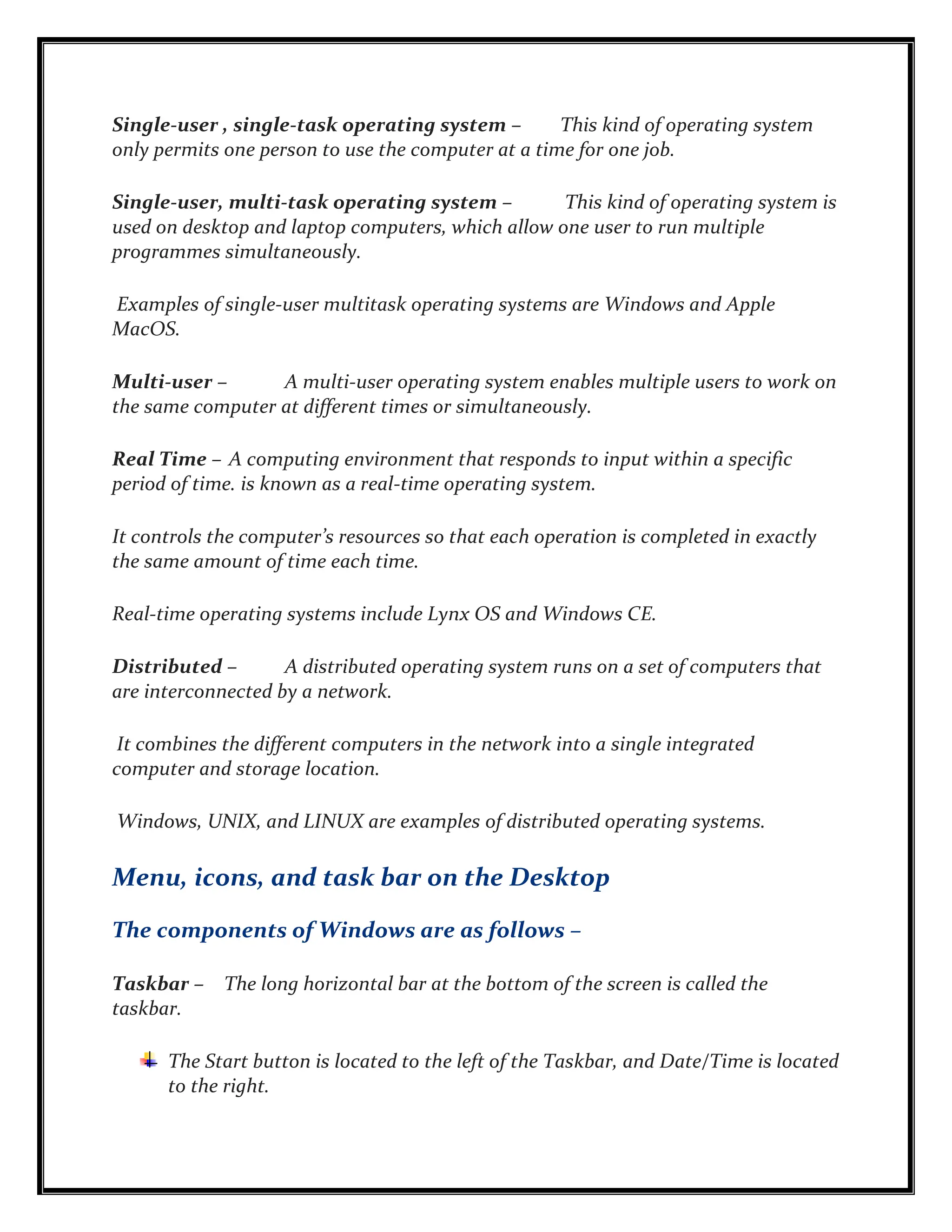 Single-user , single-task operating system – This kind of operating system
only permits one person to use the computer at a time for one job.
Single-user, multi-task operating system – This kind of operating system is
used on desktop and laptop computers, which allow one user to run multiple
programmes simultaneously.
Examples of single-user multitask operating systems are Windows and Apple
MacOS.
Multi-user – A multi-user operating system enables multiple users to work on
the same computer at different times or simultaneously.
Real Time – A computing environment that responds to input within a specific
period of time. is known as a real-time operating system.
It controls the computer’s resources so that each operation is completed in exactly
the same amount of time each time.
Real-time operating systems include Lynx OS and Windows CE.
Distributed – A distributed operating system runs on a set of computers that
are interconnected by a network.
It combines the different computers in the network into a single integrated
computer and storage location.
Windows, UNIX, and LINUX are examples of distributed operating systems.
Menu, icons, and task bar on the Desktop
The components of Windows are as follows –
Taskbar – The long horizontal bar at the bottom of the screen is called the
taskbar.
The Start button is located to the left of the Taskbar, and Date/Time is located
to the right.
 