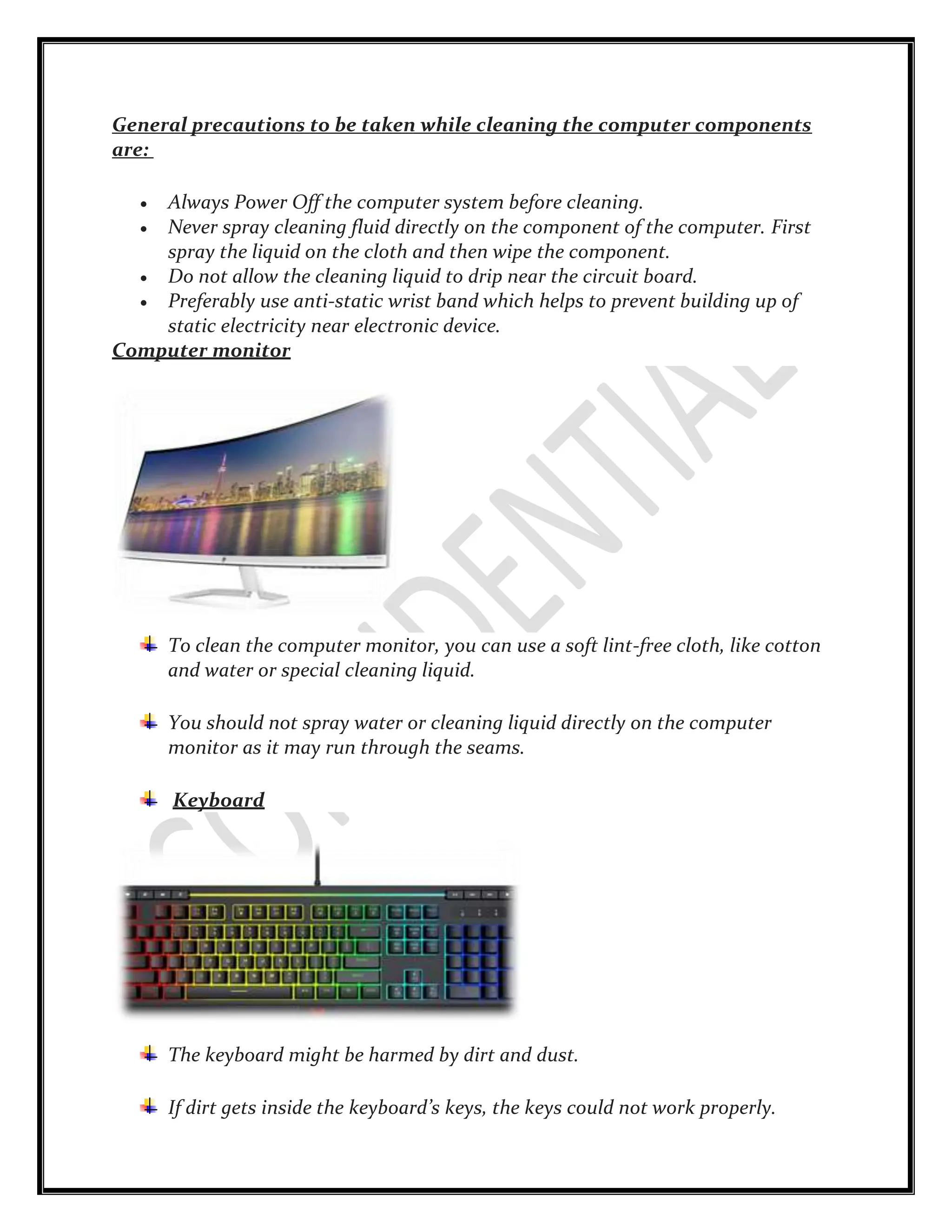 General precautions to be taken while cleaning the computer components
are:
 Always Power Off the computer system before cleaning.
 Never spray cleaning fluid directly on the component of the computer. First
spray the liquid on the cloth and then wipe the component.
 Do not allow the cleaning liquid to drip near the circuit board.
 Preferably use anti-static wrist band which helps to prevent building up of
static electricity near electronic device.
Computer monitor
To clean the computer monitor, you can use a soft lint-free cloth, like cotton
and water or special cleaning liquid.
You should not spray water or cleaning liquid directly on the computer
monitor as it may run through the seams.
Keyboard
The keyboard might be harmed by dirt and dust.
If dirt gets inside the keyboard’s keys, the keys could not work properly.
 