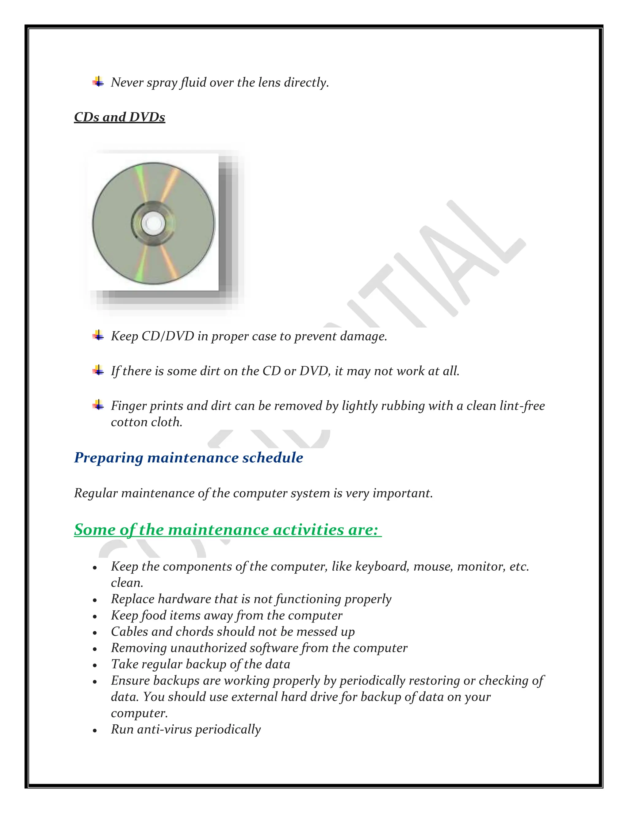 Never spray fluid over the lens directly.
CDs and DVDs
Keep CD/DVD in proper case to prevent damage.
If there is some dirt on the CD or DVD, it may not work at all.
Finger prints and dirt can be removed by lightly rubbing with a clean lint-free
cotton cloth.
Preparing maintenance schedule
Regular maintenance of the computer system is very important.
Some of the maintenance activities are:
 Keep the components of the computer, like keyboard, mouse, monitor, etc.
clean.
 Replace hardware that is not functioning properly
 Keep food items away from the computer
 Cables and chords should not be messed up
 Removing unauthorized software from the computer
 Take regular backup of the data
 Ensure backups are working properly by periodically restoring or checking of
data. You should use external hard drive for backup of data on your
computer.
 Run anti-virus periodically
 