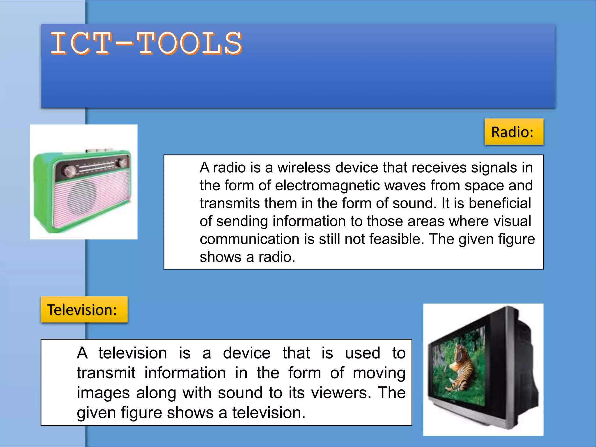 A radio is a wireless device that receives signals in
the form of electromagnetic waves from space and
transmits them in the form of sound. It is beneficial
of sending information to those areas where visual
communication is still not feasible. The given figure
shows a radio.
Radio:
A television is a device that is used to
transmit information in the form of moving
images along with sound to its viewers. The
given figure shows a television.
Television:
 