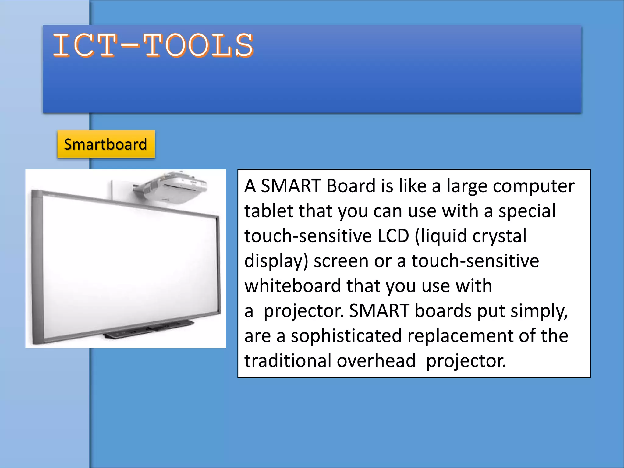 Smartboard
A SMART Board is like a large computer
tablet that you can use with a special
touch-sensitive LCD (liquid crystal
display) screen or a touch-sensitive
whiteboard that you use with
a projector. SMART boards put simply,
are a sophisticated replacement of the
traditional overhead projector.
 