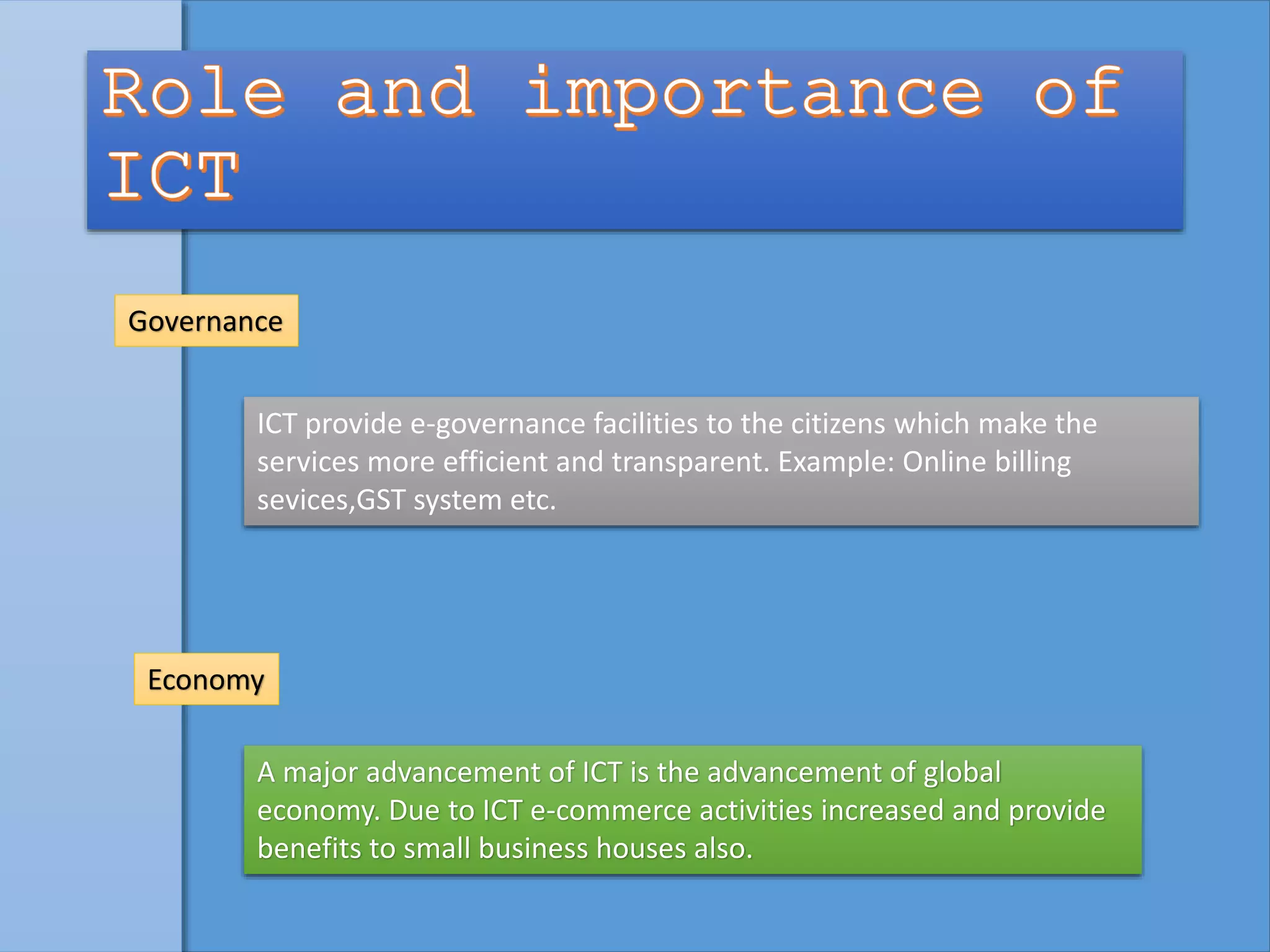 Economy
A major advancement of ICT is the advancement of global
economy. Due to ICT e-commerce activities increased and provide
benefits to small business houses also.
Governance
ICT provide e-governance facilities to the citizens which make the
services more efficient and transparent. Example: Online billing
sevices,GST system etc.
 