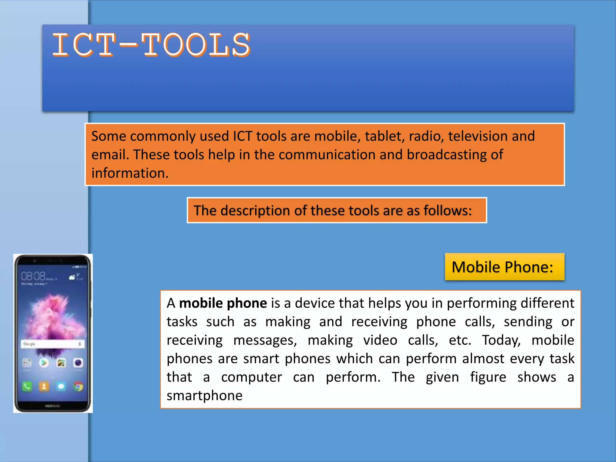 Some commonly used ICT tools are mobile, tablet, radio, television and
email. These tools help in the communication and broadcasting of
information.
The description of these tools are as follows:
A mobile phone is a device that helps you in performing different
tasks such as making and receiving phone calls, sending or
receiving messages, making video calls, etc. Today, mobile
phones are smart phones which can perform almost every task
that a computer can perform. The given figure shows a
smartphone
Mobile Phone:
 