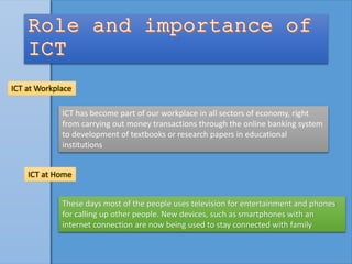 ICT at Workplace
ICT has become part of our workplace in all sectors of economy, right
from carrying out money transactions through the online banking system
to development of textbooks or research papers in educational
institutions
ICT at Home
These days most of the people uses television for entertainment and phones
for calling up other people. New devices, such as smartphones with an
internet connection are now being used to stay connected with family
 