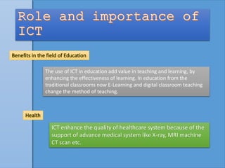 Benefits in the field of Education
The use of ICT in education add value in teaching and learning, by
enhancing the effectiveness of learning. In education from the
traditional classrooms now E-Learning and digital classroom teaching
change the method of teaching.
Health
ICT enhance the quality of healthcare system because of the
support of advance medical system like X-ray, MRI machine
CT scan etc.
 