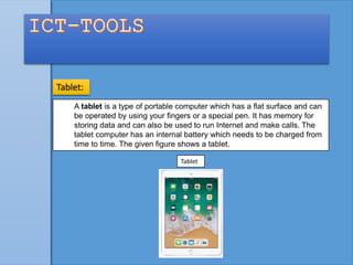 A tablet is a type of portable computer which has a flat surface and can
be operated by using your fingers or a special pen. It has memory for
storing data and can also be used to run Internet and make calls. The
tablet computer has an internal battery which needs to be charged from
time to time. The given figure shows a tablet.
Tablet:
Tablet
 