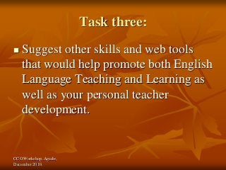 CCO Workshop, Agadir,
December 2010.
Task three:
 Suggest other skills and web tools
that would help promote both English
Language Teaching and Learning as
well as your personal teacher
development.
 