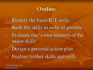 CCO Workshop, Agadir,
December 2010.
Outline
1. Identify the basic ICT skills
2. Rank the skills in order of priority
3. Evaluate one’s own mastery of the
major skills
4. Design a personal action plan
5. Explore further skills and tools
 