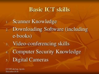 CCO Workshop, Agadir,
December 2010.
Basic ICT skills
1. Scanner Knowledge
2. Downloading Software (including
e-books)
3. Video-conferencing skills
4. Computer Security Knowledge
5. Digital Cameras
 