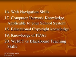 CCO Workshop, Agadir,
December 2010.
16. Web Navigation Skills
17. Computer Network Knowledge
Applicable to your School System
18. Educational Copyright knowledge
19. Knowledge of PDAs
20. WebCT or Blackboard Teaching
Skills
 