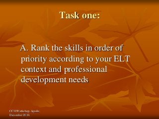 CCO Workshop, Agadir,
December 2010.
Task one:
A. Rank the skills in order of
priority according to your ELT
context and professional
development needs
 