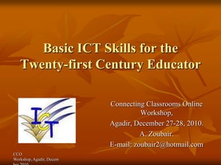 Basic ICT Skills for the
   Twenty-first Century Educator

                          Connecting Classrooms Online
                                    Workshop,
                          Agadir, December 27-28, 2010.
                                    A. Zoubair.
                          E-mail: zoubair2@hotmail.com
CCO
Workshop, Agadir, Decem
 