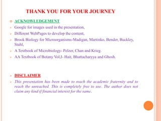 THANK YOU FOR YOUR JOURNEY
 ACKNOWLEDGEMENT
 Google for images used in the presentation,
 Different WebPages to develop the content,
 Brook Biology for Microorganisms-Madigan, Martinko, Bender, Buckley,
Stahl,
 A Textbook of Microbiology- Pelzer, Chan and Krieg.
 AA Textbook of Botany Vol,I- Hait, Bhattacharyya and Ghosh.
 DISCLAIMER
 This presentation has been made to reach the academic fraternity and to
reach the unreached. This is completely free to use. The author does not
claim any kind if financial interest for the same.
 