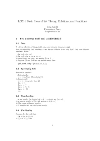 LG511 Basic Ideas of Set Theory, Relations, and Functions
                                           Doug Arnold
                                         University of Essex
                                         doug@essex.ac.uk


1     Set Theory: Sets and Membership
1.1    Sets
A set is a collection of things, (with some clear criterion for membership).
Sets are deﬁned by their members — two sets are diﬀerent if and only if (iﬀ) they have diﬀerent
members. Hence:
  i. {a, b, c} = {c, b, a}
 ii. {a, b, c} = {a, a, a, a, a, b, c, c}
iii. there is only one empty set, written {}, or ∅
iv. Suppose LS and HoD are one and the same, then:

    {LS , RMA, DJA} = {HoD, RMA, DJA}


1.2    Specifying Sets
Sets can be speciﬁed:
 i. Extensionally:
    A = {1 , a, Noam Chomsky, lg517 }
ii. Intensionally:
    A = {x : x is greater than 4 }
    {x |x > 4 }
    {x : x > 4 }
    {x : x > 2 + 2 }
    {y : y <= 5 }
    etc.


1.3    Membership
  i. a is a member (or element) of {a, b, c}, written: a ∈ {a, b, c};
 ii. a is not a member of {b, c, d }, written: a ∈ {b, c, d }
iii. The empty set has no members
iv. A singleton set has exactly one member


1.4    Cardinality
Suppose A = {a, b, c}, then
 i. |A| = | {a, b, c} | = 3
ii. | {x : x > 4 } | = inf



                                                    1
 
