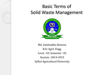 Basic Terms of
Solid Waste Management
Md. Salahuddin Shawon
B.Sc Agril. Engg.
Level : 03, Semester : 02
Session : 2014-2015
Sylhet Agricultural University
 