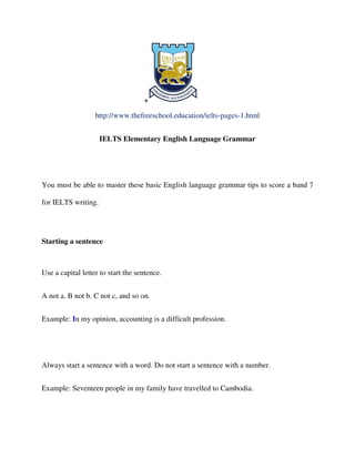 +
http://www.thefreeschool.education/ielts-pages-1.html
IELTS Elementary English Language Grammar
You must be able to master these basic English language grammar tips to score a band 7
for IELTS writing.
Starting a sentence
Use a capital letter to start the sentence.
A not a. B not b. C not c, and so on.
Example: In my opinion, accounting is a difficult profession.
Always start a sentence with a word. Do not start a sentence with a number.
Example: Seventeen people in my family have travelled to Cambodia.
 
