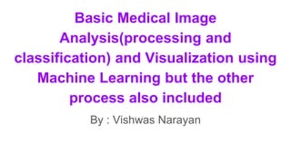 Basic Medical Image
Analysis(processing and
classification) and Visualization using
Machine Learning but the other
process also included
By : Vishwas Narayan
 