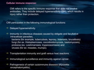 Cellular immune response:

   CMI refers to the specific immune response that does not involve
   antibodies. They include delayed hypersensitivity (DH), which results in
   injury rather than protection.


CMI participates in the following immunological functions:

 Delayed hypersensitivity.

 Immunity in infectious diseases caused by obligate and facultative
   intracellular parasites.
     bacteria (for example, tuberculosis, leprosy, listeriosis, brucellosis)
     fungi (for ex. Histoplasmoses, coccidioidomycosis, bastomycosis),
     protozoa (ex. Leishmaniasis, trypanosomiasis) and
     viruses (for ex: measles, mumps).

 Transplantation immunity and graft versus host reactions.

 Immunological surveillance and immunity against cancer.

 Pathogenesis of certain autoimmune diseases (thyroiditis
  encephalomyelitis).
 