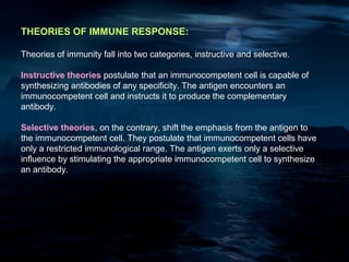 THEORIES OF IMMUNE RESPONSE:

Theories of immunity fall into two categories, instructive and selective.

Instructive theories postulate that an immunocompetent cell is capable of
synthesizing antibodies of any specificity. The antigen encounters an
immunocompetent cell and instructs it to produce the complementary
antibody.

Selective theories, on the contrary, shift the emphasis from the antigen to
the immunocompetent cell. They postulate that immunocompetent cells have
only a restricted immunological range. The antigen exerts only a selective
influence by stimulating the appropriate immunocompetent cell to synthesize
an antibody.
 