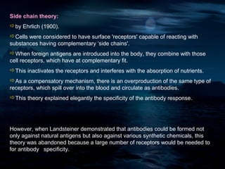 Side chain theory:
by Ehrlich (1900).
Cells were considered to have surface 'receptors' capable of reacting with
substances having complementary ‘side chains'.
When foreign antigens are introduced into the body, they combine with those
cell receptors, which have at complementary fit.
This inactivates the receptors and interferes with the absorption of nutrients.
As a compensatory mechanism, there is an overproduction of the same type of
receptors, which spill over into the blood and circulate as antibodies.
This theory explained elegantly the specificity of the antibody response.




However, when Landsteiner demonstrated that antibodies could be formed not
only against natural antigens but also against various synthetic chemicals, this
theory was abandoned because a large number of receptors would be needed to
for antibody specificity.
 