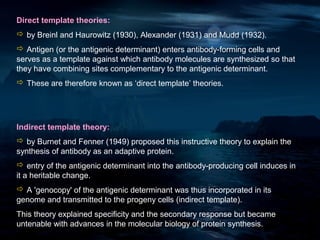 Direct template theories:
 by Breinl and Haurowitz (1930), Alexander (1931) and Mudd (1932).
 Antigen (or the antigenic determinant) enters antibody-forming cells and
serves as a template against which antibody molecules are synthesized so that
they have combining sites complementary to the antigenic determinant.
 These are therefore known as ‘direct template’ theories.




Indirect template theory:
 by Burnet and Fenner (1949) proposed this instructive theory to explain the
synthesis of antibody as an adaptive protein.
 entry of the antigenic determinant into the antibody-producing cell induces in
it a heritable change.
 A 'genocopy' of the antigenic determinant was thus incorporated in its
genome and transmitted to the progeny cells (indirect template).
This theory explained specificity and the secondary response but became
untenable with advances in the molecular biology of protein synthesis.
 