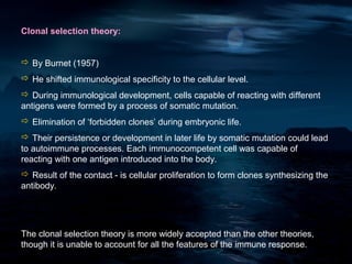 Clonal selection theory:


 By Burnet (1957)
 He shifted immunological specificity to the cellular level.
 During immunological development, cells capable of reacting with different
antigens were formed by a process of somatic mutation.
 Elimination of ‘forbidden clones’ during embryonic life.
 Their persistence or development in later life by somatic mutation could lead
to autoimmune processes. Each immunocompetent cell was capable of
reacting with one antigen introduced into the body.
 Result of the contact - is cellular proliferation to form clones synthesizing the
antibody.




The clonal selection theory is more widely accepted than the other theories,
though it is unable to account for all the features of the immune response.
 