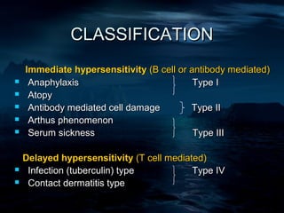 CLASSIFICATION
    Immediate hypersensitivity (B cell or antibody mediated)
    Anaphylaxis                           Type I
    Atopy
    Antibody mediated cell damage        Type II
    Arthus phenomenon
    Serum sickness                        Type III

    Delayed hypersensitivity (T cell mediated)
    Infection (tuberculin) type           Type IV
    Contact dermatitis type
 