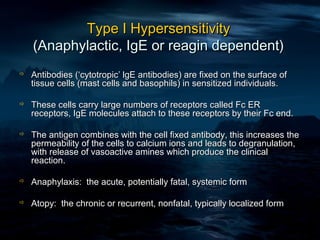Type I Hypersensitivity
    (Anaphylactic, IgE or reagin dependent)
   Antibodies (‘cytotropic’ lgE antibodies) are fixed on the surface of
    tissue cells (mast cells and basophils) in sensitized individuals.

   These cells carry large numbers of receptors called Fc ER
    receptors, IgE molecules attach to these receptors by their Fc end.

   The antigen combines with the cell fixed antibody, this increases the
    permeability of the cells to calcium ions and leads to degranulation,
    with release of vasoactive amines which produce the clinical
    reaction.

   Anaphylaxis: the acute, potentially fatal, systemic form

   Atopy: the chronic or recurrent, nonfatal, typically localized form
 