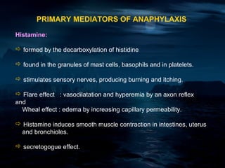 PRIMARY MEDIATORS OF ANAPHYLAXIS

Histamine:

 formed by the decarboxylation of histidine

 found in the granules of mast cells, basophils and in platelets.

 stimulates sensory nerves, producing burning and itching.

 Flare effect : vasodilatation and hyperemia by an axon reflex
and
  Wheal effect : edema by increasing capillary permeability.

 Histamine induces smooth muscle contraction in intestines, uterus
 and bronchioles.

 secretogogue effect.
 