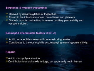 Serotonin (5-hydroxy tryptamine)

 Derived by decarboxylation of tryptophan.
 Found in the intestinal mucosa, brain tissue and platelets.
 Smooth muscle contraction, increases capillary permeability and
 vasoconstriction.


Eosinophil Chemotactic factors: (ECF-A)

 Acidic tetrapeptides released from mast cell granules.
 Contributes to the eosinophilia accompanying many hypersensitivity.


Heparin

Acidic mucopolysaccharide.
Contributes to anaphylaxis in dogs, but apparently not in human
 