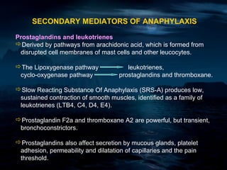 SECONDARY MEDIATORS OF ANAPHYLAXIS

Prostaglandins and leukotrienes
Derived by pathways from arachidonic acid, which is formed from
 disrupted cell membranes of mast cells and other leucocytes.

The Lipoxygenase pathway               leukotrienes,
 cyclo-oxygenase pathway             prostaglandins and thromboxane.

Slow Reacting Substance Of Anaphylaxis (SRS-A) produces low,
 sustained contraction of smooth muscles, identified as a family of
 leukotrienes (LTB4, C4, D4, E4).

Prostaglandin F2a and thromboxane A2 are powerful, but transient,
 bronchoconstrictors.

Prostaglandins also affect secretion by mucous glands, platelet
 adhesion, permeability and dilatation of capillaries and the pain
 threshold.
 