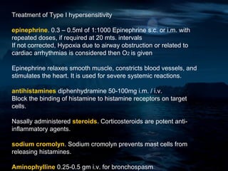 Treatment of Type I hypersensitivity

epinephrine. 0.3 – 0.5ml of 1:1000 Epinephrine s.c. or i.m. with
repeated doses, if required at 20 mts. intervals
If not corrected, Hypoxia due to airway obstruction or related to
cardiac arrhythmias is considered then O2 is given

Epinephrine relaxes smooth muscle, constricts blood vessels, and
stimulates the heart. It is used for severe systemic reactions.

antihistamines diphenhydramine 50-100mg i.m. / i.v.
Block the binding of histamine to histamine receptors on target
cells.

Nasally administered steroids. Corticosteroids are potent anti-
inflammatory agents.

sodium cromolyn. Sodium cromolyn prevents mast cells from
releasing histamines.

Aminophylline 0.25-0.5 gm i.v. for bronchospasm
 