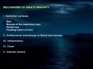 MECHANISMS OF INNATE IMMUNITY


I. Epithelial surfaces

  Skin
  Mucosa of the respiratory tract
  Human eye.
  Flushing action of urine

II. Antibacterial substances in Blood and tissues

III. Inflammation

IV. Fever

V. Cellular factors
 