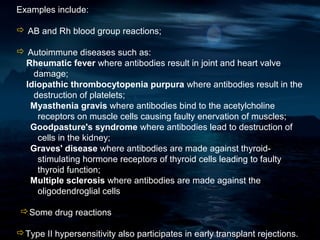 Examples include:

 AB and Rh blood group reactions;

 Autoimmune diseases such as:
 Rheumatic fever where antibodies result in joint and heart valve
   damage;
 Idiopathic thrombocytopenia purpura where antibodies result in the
   destruction of platelets;
  Myasthenia gravis where antibodies bind to the acetylcholine
    receptors on muscle cells causing faulty enervation of muscles;
  Goodpasture's syndrome where antibodies lead to destruction of
    cells in the kidney;
  Graves' disease where antibodies are made against thyroid-
    stimulating hormone receptors of thyroid cells leading to faulty
    thyroid function;
  Multiple sclerosis where antibodies are made against the
    oligodendroglial cells

 Some drug reactions

Type II hypersensitivity also participates in early transplant rejections.
 