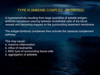 TYPE III (IMMUNE COMPLEX - MEDIATED)

A hypersensitivity resulting from large quantities of soluble antigen-
antibody complexes passing between endothelial cells of the blood
vessels and becoming trapped on the surrounding basement membrane.

The antigen/antibody complexes then activate the classical complement
pathway.

This may cause:
a. massive inflammation
b. influx of neutrophils
c. MAC lysis of surrounding tissue cells
d. aggregation of platelets
 