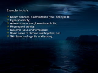 Examples include:

 Serum sickness, a combination type I and type III
 Hypersensitivity;
 Autoimmune acute glomerulonephritis;
 Rheumatoid arthritis;
 Systemic lupus erythematosus;
 Some cases of chronic viral hepatitis; and
 Skin lesions of syphilis and leprosy.
 