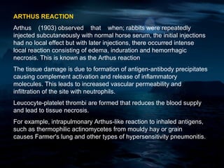 ARTHUS REACTION
Arthus (1903) observed that when; rabbits were repeatedly
injected subcutaneously with normal horse serum, the initial injections
had no local effect but with later injections, there occurred intense
local reaction consisting of edema, induration and hemorrhagic
necrosis. This is known as the Arthus reaction
The tissue damage is due to formation of antigen-antibody precipitates
causing complement activation and release of inflammatory
molecules. This leads to increased vascular permeability and
infiltration of the site with neutrophils.
Leucocyte-platelet thrombi are formed that reduces the blood supply
and lead to tissue necrosis.
For example, intrapulmonary Arthus-like reaction to inhaled antigens,
such as thermophilic actinomycetes from mouldy hay or grain
causes Farmer's lung and other types of hypersensitivity pneumonitis.
 