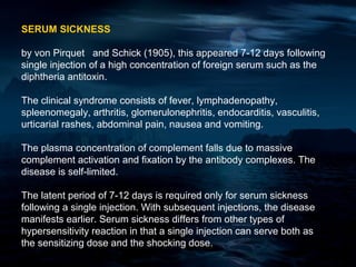 SERUM SICKNESS

by von Pirquet and Schick (1905), this appeared 7-12 days following
single injection of a high concentration of foreign serum such as the
diphtheria antitoxin.

The clinical syndrome consists of fever, lymphadenopathy,
spleenomegaly, arthritis, glomerulonephritis, endocarditis, vasculitis,
urticarial rashes, abdominal pain, nausea and vomiting.

The plasma concentration of complement falls due to massive
complement activation and fixation by the antibody complexes. The
disease is self-limited.

The latent period of 7-12 days is required only for serum sickness
following a single injection. With subsequent injections, the disease
manifests earlier. Serum sickness differs from other types of
hypersensitivity reaction in that a single injection can serve both as
the sensitizing dose and the shocking dose.
 