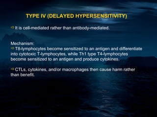 TYPE IV (DELAYED HYPERSENSITIVITY)

It is cell-mediated rather than antibody-mediated.


Mechanism:
T8-lymphocytes become sensitized to an antigen and differentiate
into cytotoxic T-lymphocytes, while Th1 type T4-lymphocytes
become sensitized to an antigen and produce cytokines.

CTLs, cytokines, and/or macrophages then cause harm rather
than benefit.
 