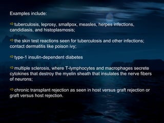 Examples include:

tuberculosis, leprosy, smallpox, measles, herpes infections,
candidiasis, and histoplasmosis;

the skin test reactions seen for tuberculosis and other infections;
contact dermatitis like poison ivy;

type-1 insulin-dependent diabetes

multiple sclerosis, where T-lymphocytes and macrophages secrete
cytokines that destroy the myelin sheath that insulates the nerve fibers
of neurons;

chronic transplant rejection as seen in host versus graft rejection or
graft versus host rejection.
 
