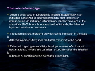 Tuberculin (infection) type

When a small dose of tuberculin is injected intradermally in an
 individual sensitized to tuberculoprotein by prior infection or
 immunisation, an indurated inflammatory reaction develops at the
 site within 48-72 hours. In unsensitized individuals, the tuberculin
 injection provokes no response.

The tuberculin test therefore provides useful indication of the state
of
  delayed hypersensitivity (cell mediated immunity) to the bacilli.

Tuberculin type hypersensitivity develops in many infections with
   bacteria, fungi, viruses and parasites, especially when the infection
is
   subacute or chronic and the pathogen intracellular.
 
