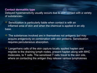 Contact dermatitis type
Delayed hypersensitivity usually occurs due to skin contact with a variety
of substances–

 Sensitization is particularly liable when contact is with an
  inflamed area of skin and when the chemical is applied in an oily
base.

 The substances involved are in themselves not antigenic but may
 acquire antigenicity on combination with skin proteins. Sensitization
 requires percutaneous absorption.

 Langerhans cells of the skin capture locally applied hapten and
 migrate to the draining lymph nodes, present hapten along with MHC
 molecules, to T cells. The sensitized T cells travel to the skin site,
 where on contacting the antigen they release various lymphokines
 
