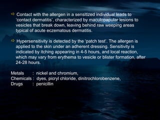  Contact with the allergen in a sensitized individual leads to
 ‘contact dermatitis’, characterized by maculopapular lesions to
 vesicles that break down, leaving behind raw weeping areas
 typical of acute eczematous dermatitis.

 Hypersensitivity is detected by the ‘patch test’. The allergen is
 applied to the skin under an adherent dressing. Sensitivity is
 indicated by itching appearing in 4-5 hours, and local reaction,
 which may vary from erythema to vesicle or blister formation, after
 24-28 hours.

Metals    : nickel and chromium,
Chemicals : dyes, picryl chloride, dinitrochlorobenzene,
Drugs     : penicillin
 