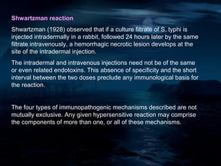 Shwartzman reaction
Shwartzman (1928) observed that if a culture filtrate of S. typhi is
injected intradermally in a rabbit, followed 24 hours later by the same
filtrate intravenously, a hemorrhagic necrotic lesion develops at the
site of the intradermal injection.
The intradermal and intravenous injections need not be of the same
or even related endotoxins. This absence of specificity and the short
interval between the two doses preclude any immunological basis for
the reaction.


The four types of immunopathogenic mechanisms described are not
mutually exclusive. Any given hypersensitive reaction may comprise
the components of more than one, or all of these mechanisms.
 